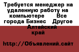 Требуется менеджер на удаленную работу на компьютере!!  - Все города Бизнес » Другое   . Алтайский край